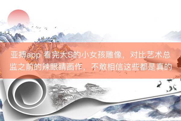 亚搏app 看完大S的小女孩雕像,对比艺术总监之前的辣眼睛画作,不敢相信这些都是真的