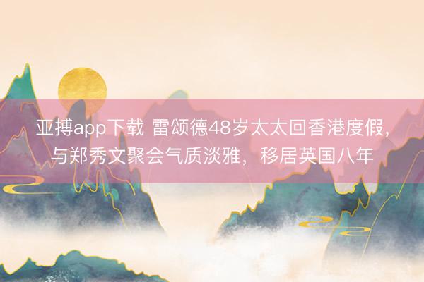 亚搏app下载 雷颂德48岁太太回香港度假,与郑秀文聚会气质淡雅,移居英国八年