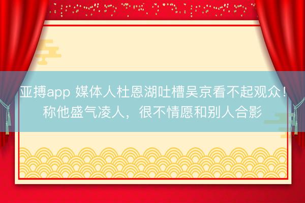 亚搏app 媒体人杜恩湖吐槽吴京看不起观众！称他盛气凌人，很不情愿和别人合影