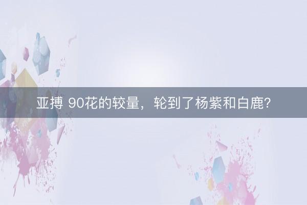 亚搏 90花的较量,轮到了杨紫和白鹿?
