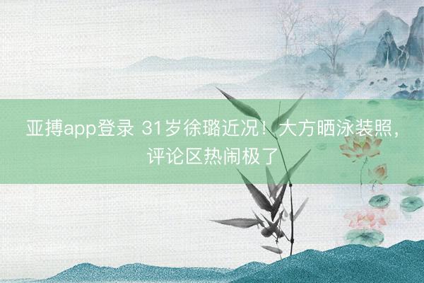 亚搏app登录 31岁徐璐近况!大方晒泳装照,评论区热闹极了