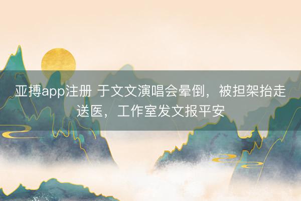 亚搏app注册 于文文演唱会晕倒,被担架抬走送医,工作室发文报平安
