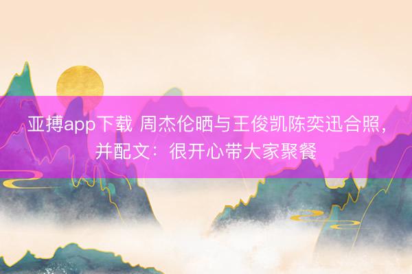 亚搏app下载 周杰伦晒与王俊凯陈奕迅合照，并配文：很开心带大家聚餐