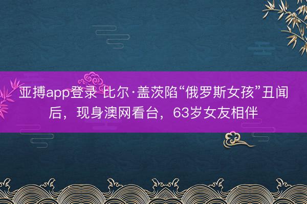 亚搏app登录 比尔·盖茨陷“俄罗斯女孩”丑闻后,现身澳网看台,63岁女友相伴