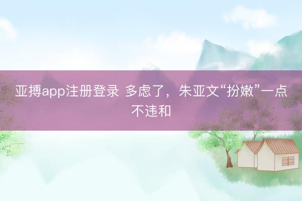 亚搏app注册登录 多虑了,朱亚文“扮嫩”一点不违和
