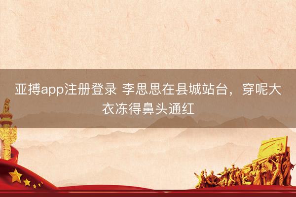 亚搏app注册登录 李思思在县城站台,穿呢大衣冻得鼻头通红