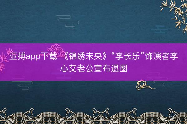 亚搏app下载 《锦绣未央》“李长乐”饰演者李心艾老公宣布退圈
