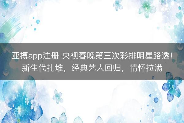 亚搏app注册 央视春晚第三次彩排明星路透！新生代扎堆，经典艺人回归，情怀拉满