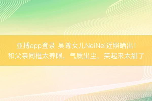 亚搏app登录 吴尊女儿NeiNei近照晒出！和父亲同框太养眼，气质出尘，笑起来太甜了