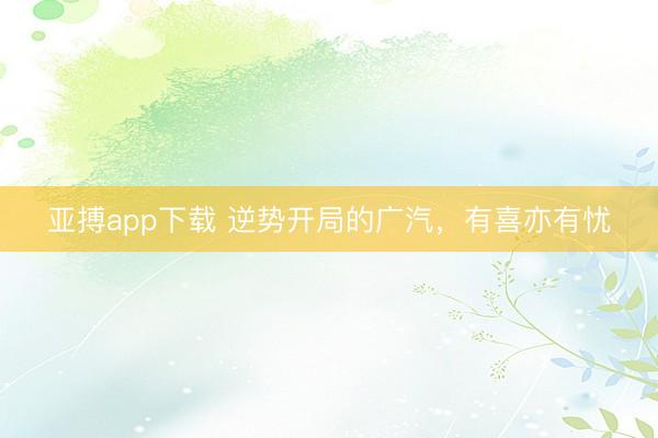 亚搏app下载 逆势开局的广汽,有喜亦有忧
