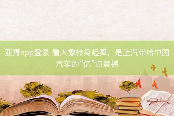 亚搏app登录 看大象转身起舞，是上汽带给中国汽车的“亿”点震撼