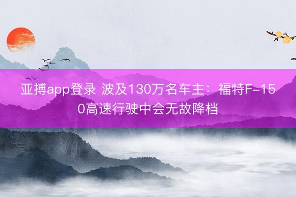 亚搏app登录 波及130万名车主：福特F-150高速行驶中会无故降档