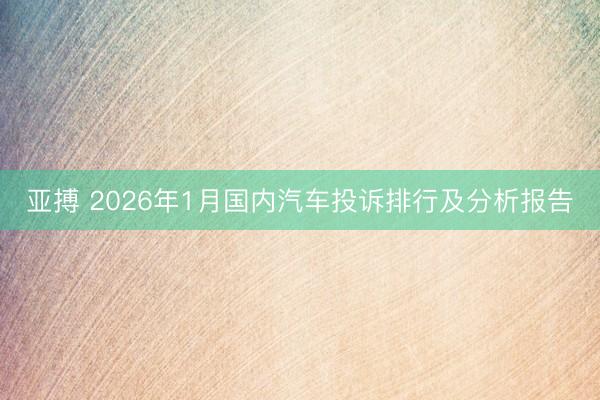 亚搏 2026年1月国内汽车投诉排行及分析报告