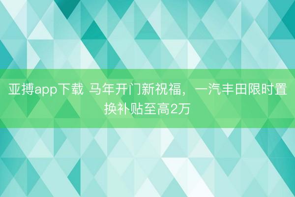 亚搏app下载 马年开门新祝福，一汽丰田限时置换补贴至高2万