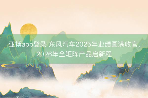 亚搏app登录 东风汽车2025年业绩圆满收官，2026年全矩阵产品启新程