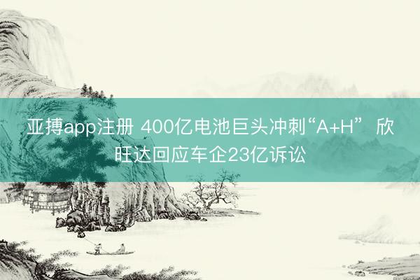 亚搏app注册 400亿电池巨头冲刺“A+H”  欣旺达回应车企23亿诉讼