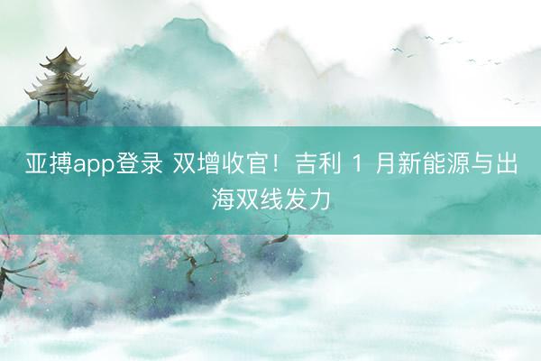 亚搏app登录 双增收官！吉利 1 月新能源与出海双线发力