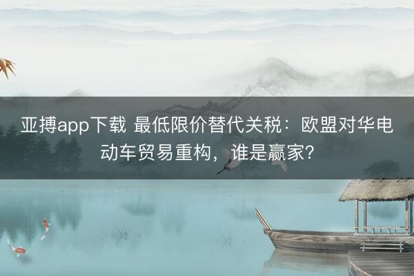 亚搏app下载 最低限价替代关税：欧盟对华电动车贸易重构，谁是赢家？
