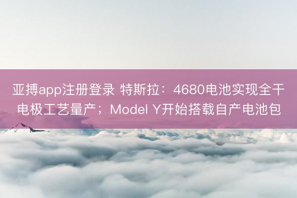 亚搏app注册登录 特斯拉:4680电池实现全干电极工艺量产;Model Y开始搭载自产电池包