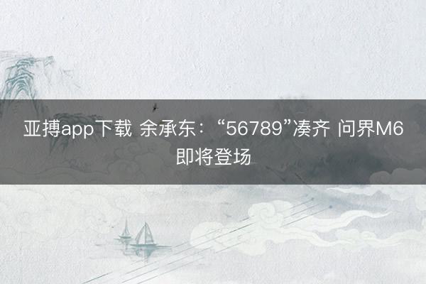 亚搏app下载 余承东：“56789”凑齐 问界M6即将登场