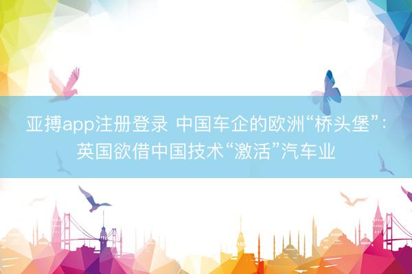 亚搏app注册登录 中国车企的欧洲“桥头堡”：英国欲借中国技术“激活”汽车业