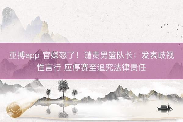 亚搏app 官媒怒了！谴责男篮队长：发表歧视性言行 应停赛至追究法律责任