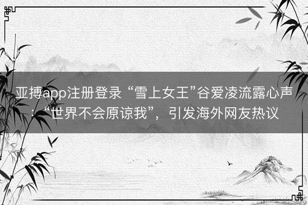 亚搏app注册登录 “雪上女王”谷爱凌流露心声：“世界不会原谅我”，引发海外网友热议
