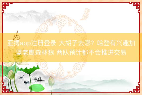 亚搏app注册登录 大胡子去哪？哈登有兴趣加盟老鹰森林狼 两队预计都不会推进交易