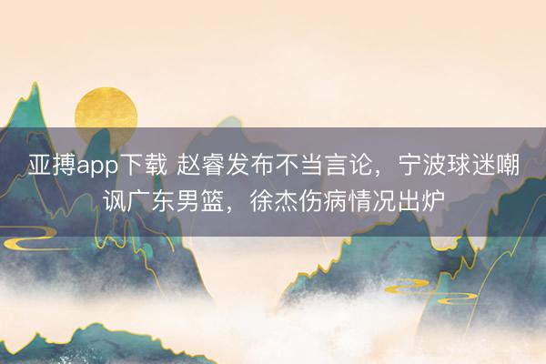 亚搏app下载 赵睿发布不当言论，宁波球迷嘲讽广东男篮，徐杰伤病情况出炉