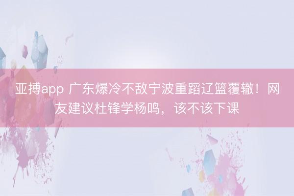亚搏app 广东爆冷不敌宁波重蹈辽篮覆辙!网友建议杜锋学杨鸣,该不该下课