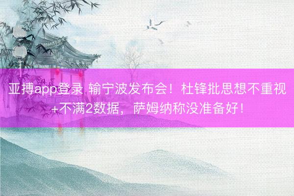 亚搏app登录 输宁波发布会！杜锋批思想不重视+不满2数据，萨姆纳称没准备好！