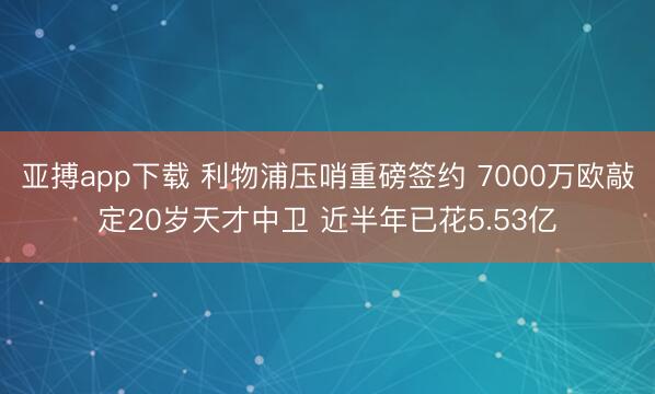 亚搏app下载 利物浦压哨重磅签约 7000万欧敲定20岁天才中卫 近半年已花5.53亿