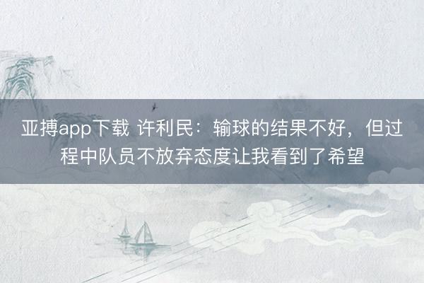 亚搏app下载 许利民:输球的结果不好,但过程中队员不放弃态度让我看到了希望