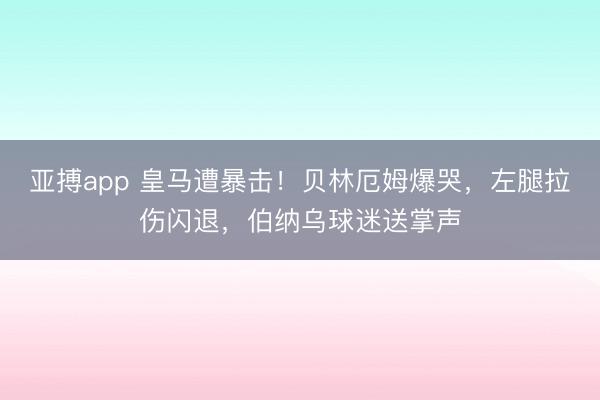 亚搏app 皇马遭暴击！贝林厄姆爆哭，左腿拉伤闪退，伯纳乌球迷送掌声