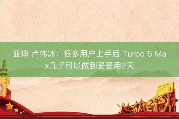 亚搏 卢伟冰：很多用户上手后 Turbo 5 Max几乎可以做到妥妥用2天