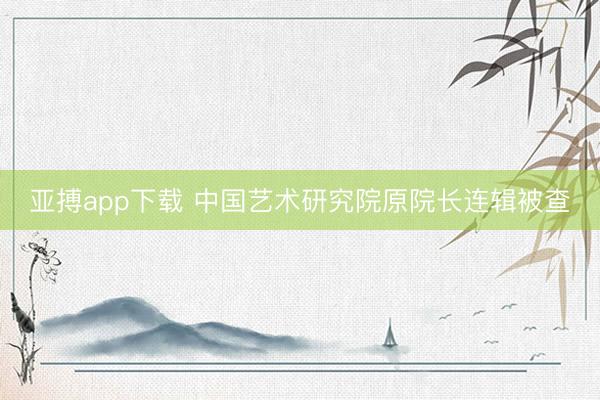 亚搏app下载 中国艺术研究院原院长连辑被查