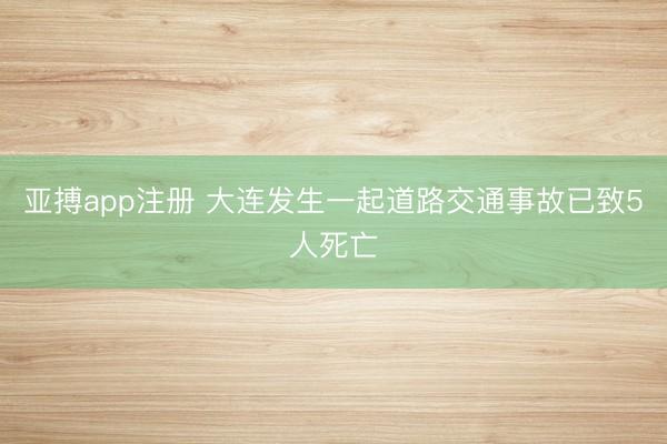 亚搏app注册 大连发生一起道路交通事故已致5人死亡