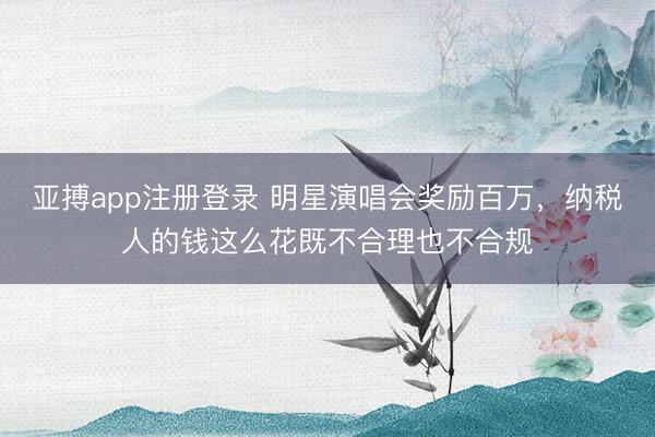 亚搏app注册登录 明星演唱会奖励百万,纳税人的钱这么花既不合理也不合规