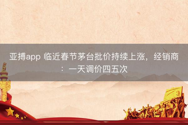 亚搏app 临近春节茅台批价持续上涨，经销商：一天调价四五次