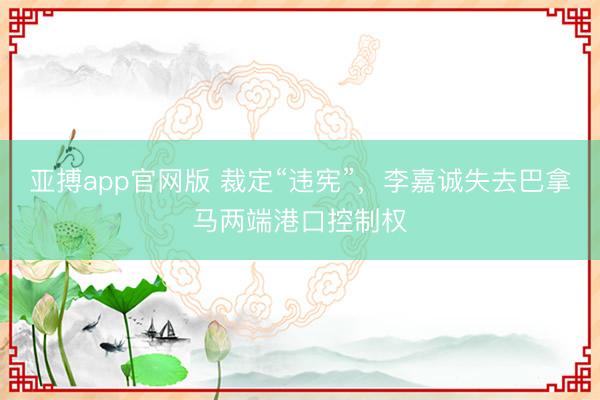 亚搏app官网版 裁定“违宪”，李嘉诚失去巴拿马两端港口控制权