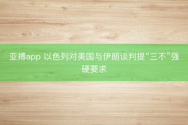 亚搏app 以色列对美国与伊朗谈判提“三不”强硬要求