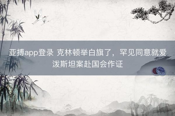 亚搏app登录 克林顿举白旗了,罕见同意就爱泼斯坦案赴国会作证