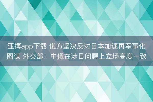 亚搏app下载 俄方坚决反对日本加速再军事化图谋 外交部:中俄在涉日问题上立场高度一致