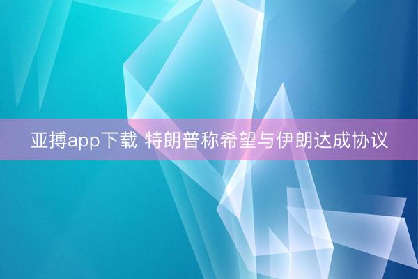 亚搏app下载 特朗普称希望与伊朗达成协议