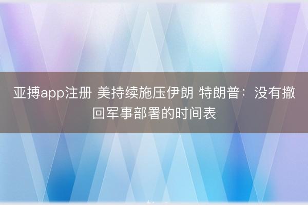 亚搏app注册 美持续施压伊朗 特朗普：没有撤回军事部署的时间表