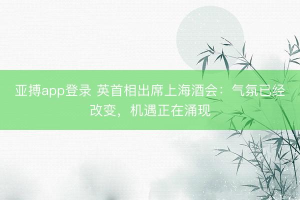 亚搏app登录 英首相出席上海酒会：气氛已经改变，机遇正在涌现
