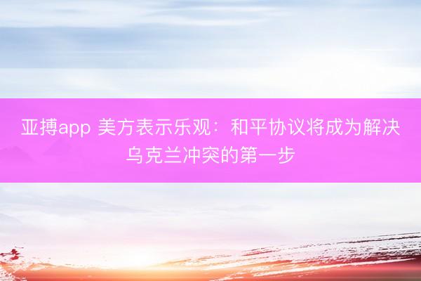 亚搏app 美方表示乐观：和平协议将成为解决乌克兰冲突的第一步