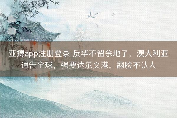 亚搏app注册登录 反华不留余地了，澳大利亚通告全球，强要达尔文港，翻脸不认人