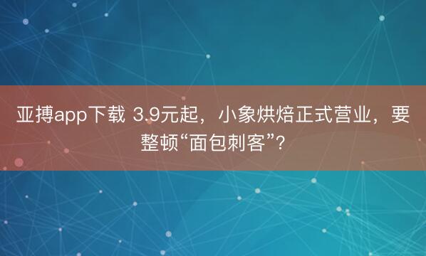 亚搏app下载 3.9元起，小象烘焙正式营业，要整顿“面包刺客”？
