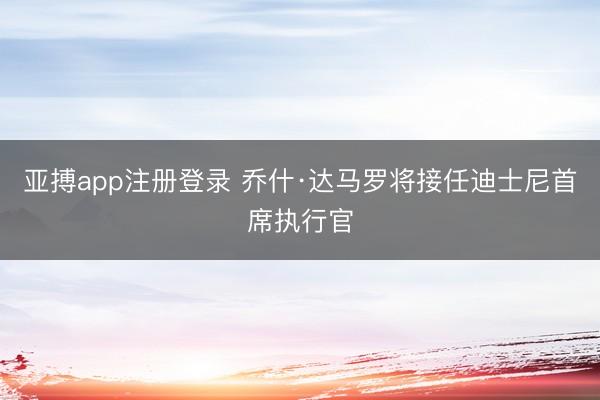 亚搏app注册登录 乔什·达马罗将接任迪士尼首席执行官